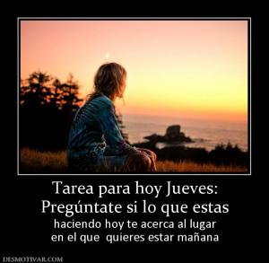 Tarea para hoy Jueves: Pregúntate si lo que estas haciendo hoy te acerca al lugar en el que  quieres estar mañana