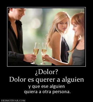 ¿Dolor? Dolor es querer a alguien y que ese alguien  quiera a otra persona.