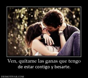 Ven, quítame las ganas que tengo de estar contigo y besarte.