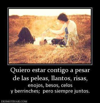 Quiero estar contigo a pesar de las peleas, llantos, risas,  enojos, besos, celos y berrinches;  pero siempre juntos.