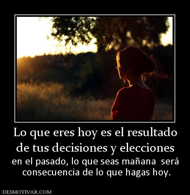 Lo que eres hoy es el resultado de tus decisiones y elecciones en el pasado, lo que seas mañana  será  consecuencia de lo que hagas hoy.
