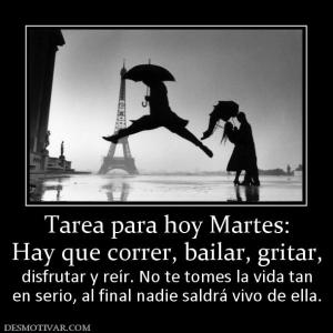 Tarea para hoy Martes: Hay que correr, bailar, gritar,  disfrutar y reír. No te tomes la vida tan en serio, al final nadie saldrá vivo de ella.