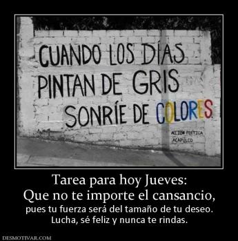 Tarea para hoy Jueves: Que no te importe el cansancio,  pues tu fuerza será del tamaño de tu deseo. Lucha, sé feliz y nunca te rindas.