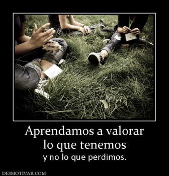 Aprendamos a valorar lo que tenemos  y no lo que perdimos.