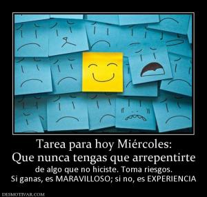 Tarea para hoy Miércoles: Que nunca tengas que arrepentirte  de algo que no hiciste. Toma riesgos. Si ganas, es MARAVILLOSO; si no, es EXPERIENCIA