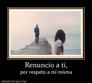 Renuncio a ti, por respeto a mí misma