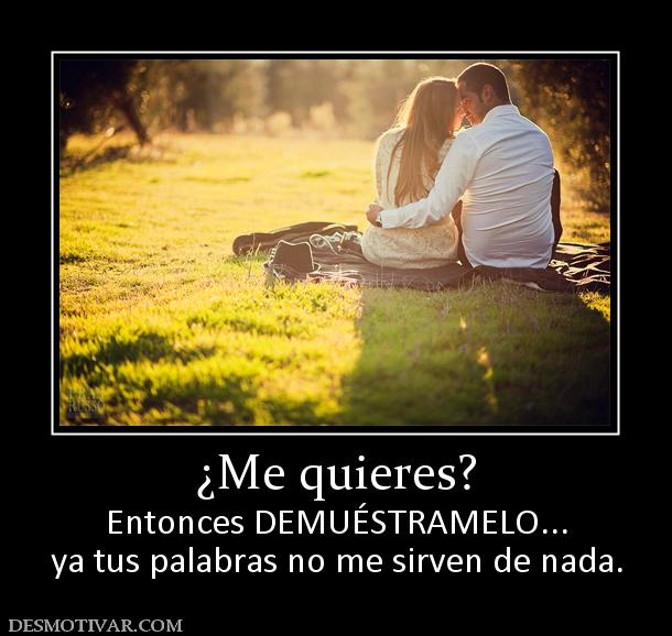 ¿Me quieres? Entonces DEMUÉSTRAMELO... ya tus palabras no me sirven de nada.