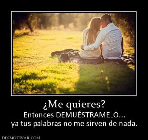 ¿Me quieres? Entonces DEMUÉSTRAMELO... ya tus palabras no me sirven de nada.