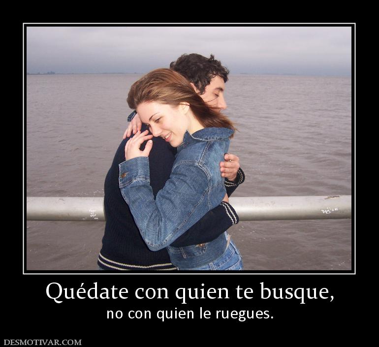 Quédate con quien te busque, no con quien le ruegues.