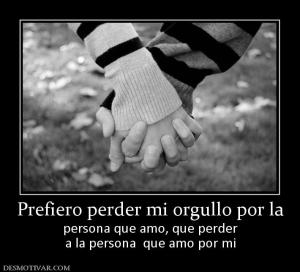 Prefiero perder mi orgullo por la persona que amo, que perder a la persona  que amo por mi