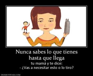 Nunca sabes lo que tienes hasta que llega  tu mamá y te dice: - ¿Vas a necesitar esto o lo tiro?