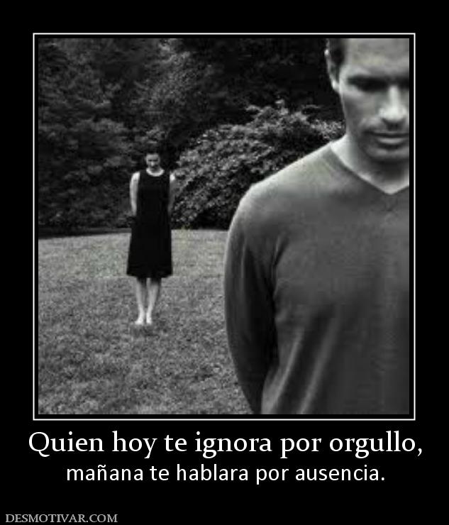Quien hoy te ignora por orgullo, mañana te hablara por ausencia.