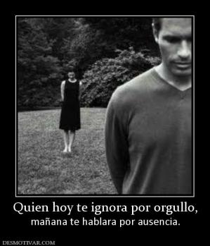 Quien hoy te ignora por orgullo, mañana te hablara por ausencia.