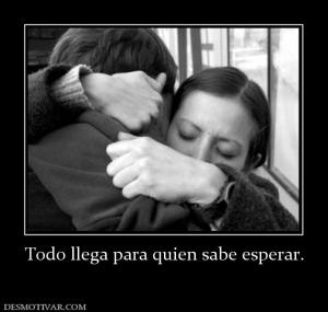 Todo llega para quien sabe esperar.