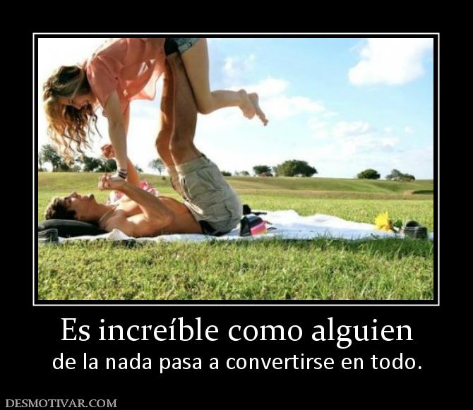 Es increíble como alguien de la nada pasa a convertirse en todo.