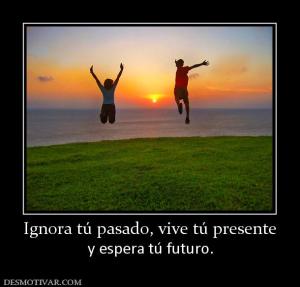Ignora tú pasado, vive tú presente y espera tú futuro.
