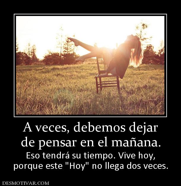 A veces, debemos dejar de pensar en el mañana.  Eso tendrá su tiempo. Vive hoy, porque este