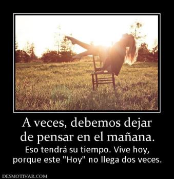 A veces, debemos dejar de pensar en el mañana.  Eso tendrá su tiempo. Vive hoy, porque este