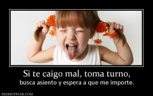 Si te caigo mal, toma turno, busca asiento y espera a que me importe.