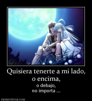 Quisiera tenerte a mi lado, o encima, o debajo, no importa ...