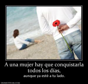 A una mujer hay que conquistarla todos los días, aunque ya esté a tu lado.