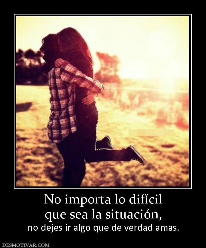 No importa lo difícil que sea la situación,  no dejes ir algo que de verdad amas.