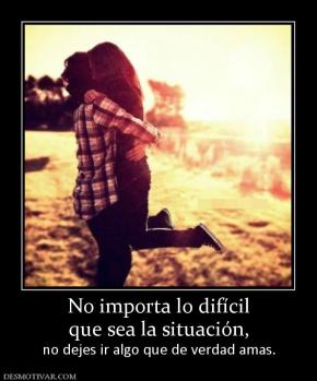 No importa lo difícil que sea la situación,  no dejes ir algo que de verdad amas.