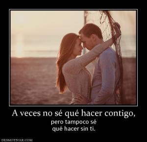 A veces no sé qué hacer contigo, pero tampoco sé qué hacer sin ti.