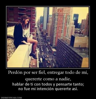 Perdón por ser fiel, entregar todo de  quererte como a nadie,  hablar de ti con todos y pensarte tanto; no fue mi intención quererte así.