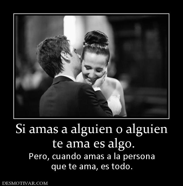 Si amas a alguien o alguien  te ama es algo. Pero, cuando amas a la persona que te ama, es todo.