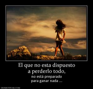El que no esta dispuesto a perderlo todo,  no está preparado para ganar nada ...
