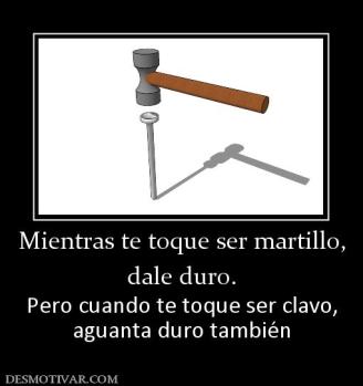 Mientras te toque ser martillo, dale duro. Pero cuando te toque ser clavo, aguanta duro también