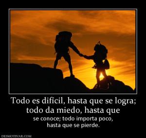 Todo es difícil, hasta que se logra; todo da miedo, hasta que  se conoce; todo importa poco, hasta que se pierde.