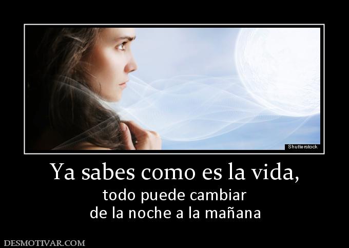 Ya sabes como es la vida, todo puede cambiar de la noche a la mañana