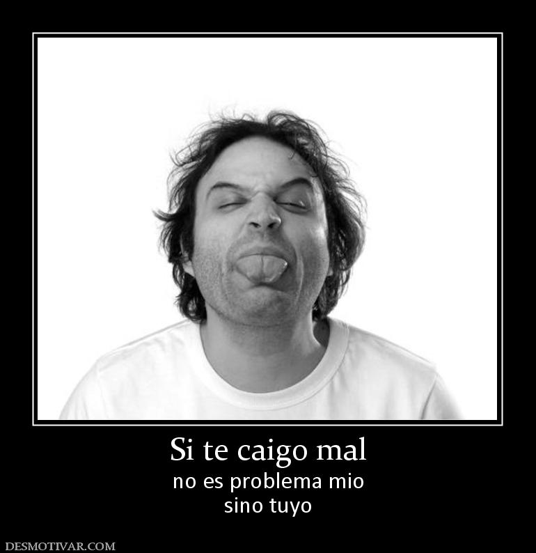 Si te caigo mal no es problema mio sino tuyo