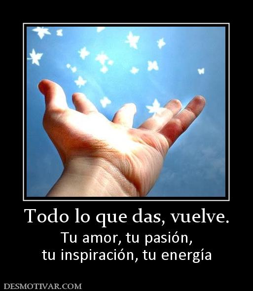 Todo lo que das, vuelve. Tu amor, tu pasión, tu inspiración, tu energía