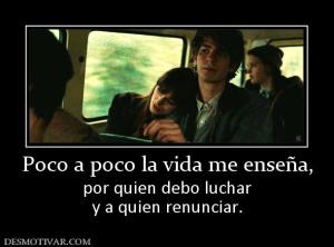 Poco a poco la vida me enseña, por quien debo luchar y a quien renunciar.
