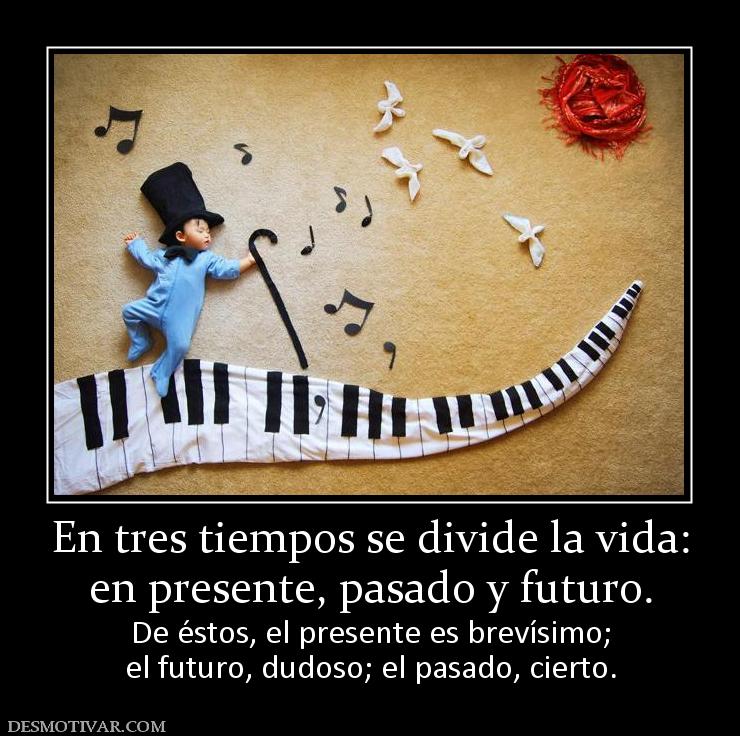 En tres tiempos se divide la vida: en presente, pasado y futuro. De éstos, el presente es brevísimo; el futuro, dudoso; el pasado, cierto.