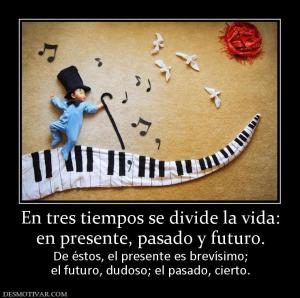 En tres tiempos se divide la vida: en presente, pasado y futuro. De éstos, el presente es brevísimo; el futuro, dudoso; el pasado, cierto.