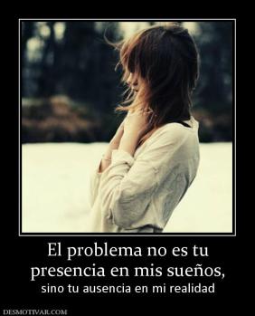 El problema no es tu presencia en mis sueños,  sino tu ausencia en mi realidad