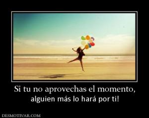 Si tu no aprovechas el momento, alguien más lo hará por ti!