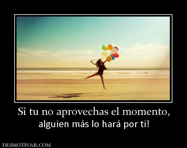 Si tu no aprovechas el momento, alguien más lo hará por ti!