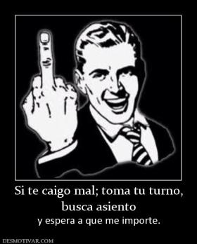 Si te caigo mal; toma tu turno, busca asiento  y espera a que me importe.