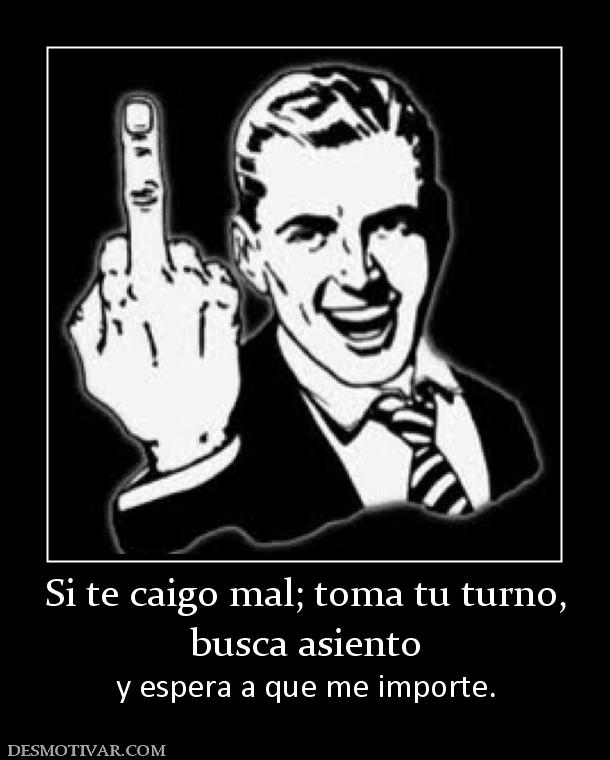Si te caigo mal; toma tu turno, busca asiento  y espera a que me importe.