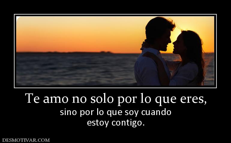 Te amo no solo por lo que eres, sino por lo que soy cuando estoy contigo.
