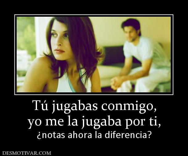 Tú jugabas conmigo, yo me la jugaba por ti,  ¿notas ahora la diferencia?