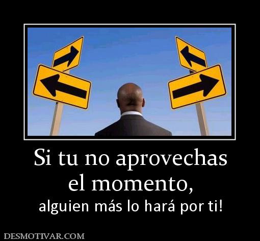 Si tu no aprovechas el momento,  alguien más lo hará por ti!