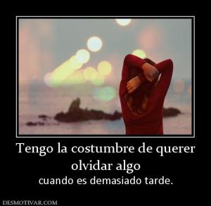 Tengo la costumbre de querer olvidar algo cuando es demasiado tarde.