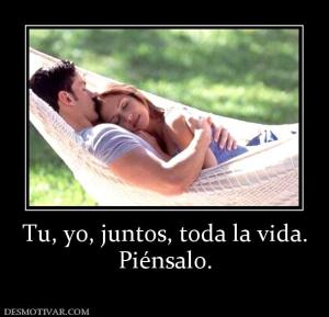 Tu, yo, juntos, toda la vida. Piénsalo.