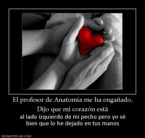 El profesor de Anatomía me ha engañado Dijo que mi corazón está al lado izquierdo de mi pecho pero yo sé bien que lo he dejado en tus manos